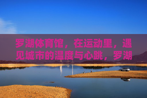 罗湖体育馆,在运动里,遇见城市的温度与心跳,罗湖体育馆,运动里的城市温度与心跳 罗湖体育馆,在运动里,遇见城市的温度与心跳,罗湖体育馆,运动里的城市温度与心跳