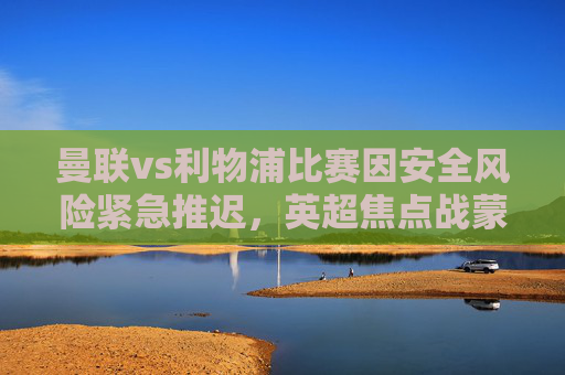 曼联vs利物浦比赛因安全风险紧急推迟，英超焦点战蒙上不确定性，曼联vs利物浦因安全风险紧急推迟，英超焦点战蒙上不确定性