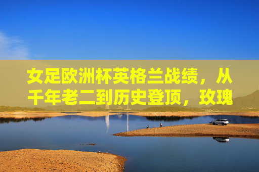 女足欧洲杯英格兰战绩,从千年老二到历史登顶,玫瑰绽放欧洲之巅,玫瑰绽放欧洲之巅!英格兰女足从千年老二到历史登顶 女足欧洲杯英格兰战绩,从千年老二到历史登顶,玫瑰绽放欧洲之巅,玫瑰绽放欧洲之巅!英格兰女足从千年老二到历史登顶