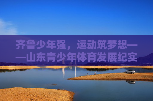 齐鲁少年强,运动筑梦想——山东青少年体育发展纪实,齐鲁少年强,运动筑梦想 齐鲁少年强,运动筑梦想——山东青少年体育发展纪实,齐鲁少年强,运动筑梦想