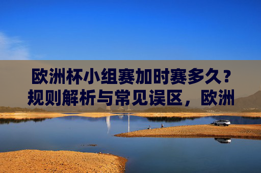 欧洲杯小组赛加时赛多久?规则解析与常见误区,欧洲杯小组赛加时赛规则,时长解析与常见误区 欧洲杯小组赛加时赛多久?规则解析与常见误区,欧洲杯小组赛加时赛规则,时长解析与常见误区