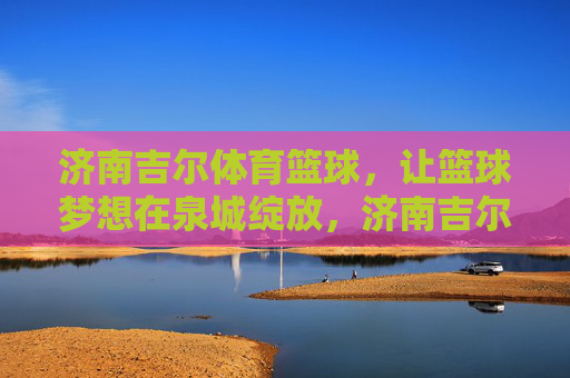 济南吉尔体育篮球,让篮球梦想在泉城绽放,济南吉尔体育篮球,让篮球梦想在泉城绽放 济南吉尔体育篮球,让篮球梦想在泉城绽放,济南吉尔体育篮球,让篮球梦想在泉城绽放