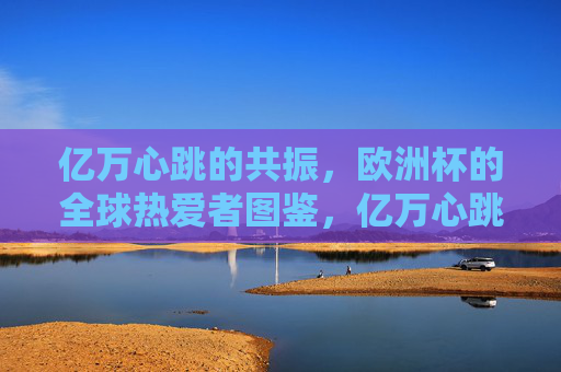 亿万心跳的共振,欧洲杯的全球热爱者图鉴,亿万心跳共振,欧洲杯全球热爱者图鉴 亿万心跳的共振,欧洲杯的全球热爱者图鉴,亿万心跳共振,欧洲杯全球热爱者图鉴