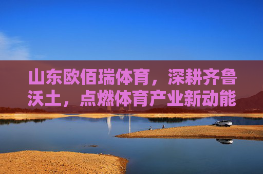 山东欧佰瑞体育，深耕齐鲁沃土，点燃体育产业新动能，山东欧佰瑞体育深耕齐鲁沃土 点燃体育产业新动能