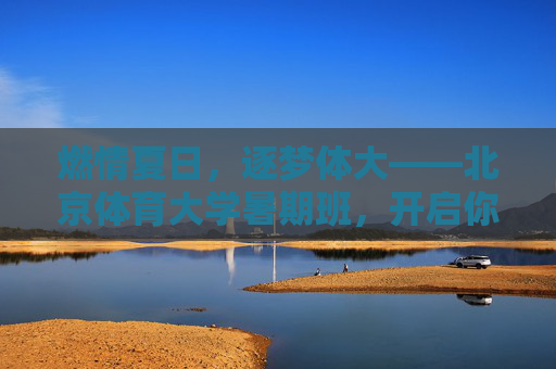 燃情夏日,逐梦体大——北京体育大学暑期班,开启你的运动成长之旅,北京体育大学暑期班,燃情夏日,逐梦运动成长 燃情夏日,逐梦体大——北京体育大学暑期班,开启你的运动成长之旅,北京体育大学暑期班,燃情夏日,逐梦运动成长