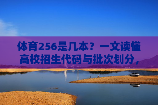 体育256是几本？一文读懂高校招生代码与批次划分，体育256是几本？一文读懂高校招生代码与批次划分