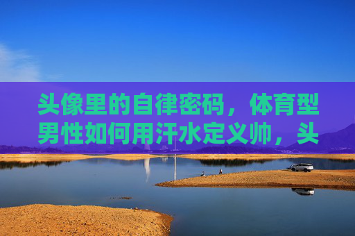 头像里的自律密码,体育型男性如何用汗水定义帅,头像里的自律密码,体育型男性用汗水定义帅 头像里的自律密码,体育型男性如何用汗水定义帅,头像里的自律密码,体育型男性用汗水定义帅