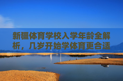 新疆体育学校入学年龄全解析,几岁开始学体育更合适?新疆体育学校入学年龄全解析,几岁开始学体育更合适? 新疆体育学校入学年龄全解析,几岁开始学体育更合适?新疆体育学校入学年龄全解析,几岁开始学体育更合适?