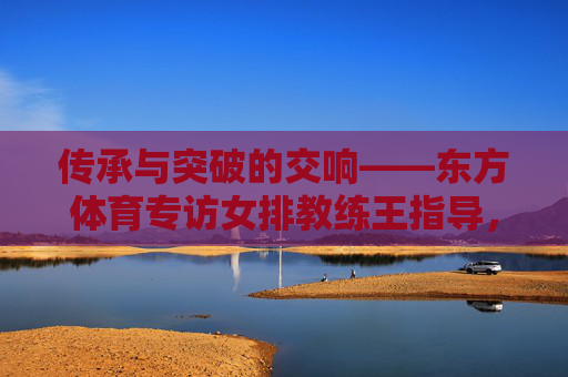 传承与突破的交响——东方体育专访女排教练王指导,女排教练王指导,传承与突破的交响 传承与突破的交响——东方体育专访女排教练王指导,女排教练王指导,传承与突破的交响