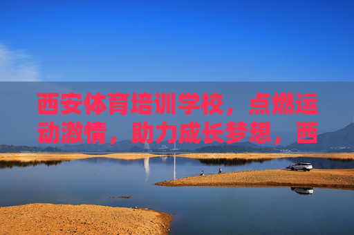 西安体育培训学校，点燃运动激情，助力成长梦想，西安体育培训学校，点燃运动激情，助力成长梦想