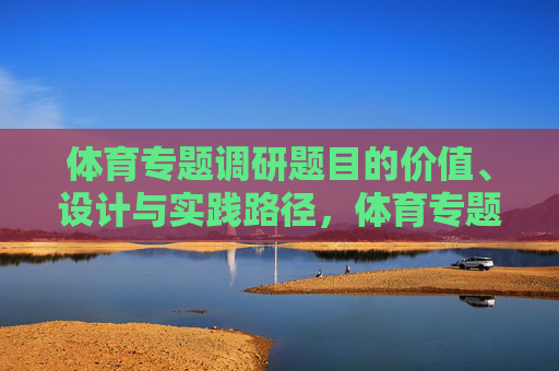 体育专题调研题目的价值、设计与实践路径,体育专题调研题目的价值引领、设计构建与实践探索 体育专题调研题目的价值、设计与实践路径,体育专题调研题目的价值引领、设计构建与实践探索