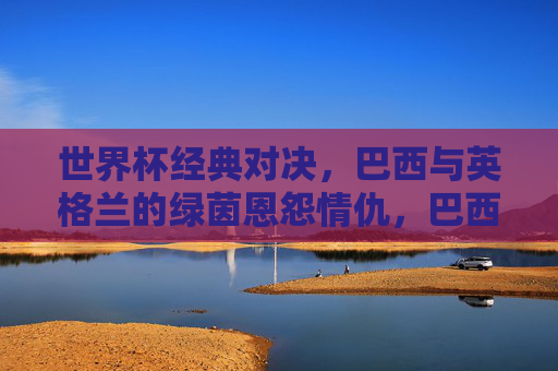 世界杯经典对决,巴西与英格兰的绿茵恩怨情仇,巴西英格兰世界杯绿茵恩怨经典对决 世界杯经典对决,巴西与英格兰的绿茵恩怨情仇,巴西英格兰世界杯绿茵恩怨经典对决