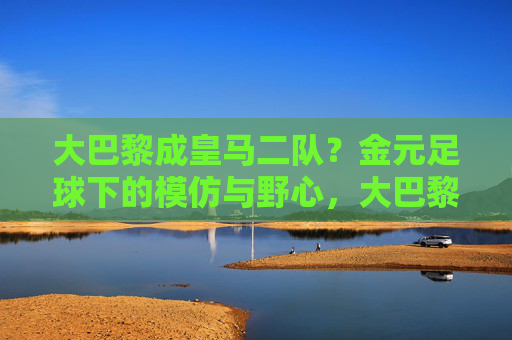 大巴黎成皇马二队?金元足球下的模仿与野心,大巴黎成皇马二队?金元足球下的模仿与野心 大巴黎成皇马二队?金元足球下的模仿与野心,大巴黎成皇马二队?金元足球下的模仿与野心