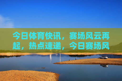 今日体育快讯，赛场风云再起，热点速递，今日赛场风云，体育热点速递