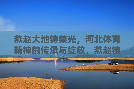 燕赵大地铸荣光,河北体育精神的传承与绽放,燕赵铸荣光,河北体育精神的传承与绽放 燕赵大地铸荣光,河北体育精神的传承与绽放,燕赵铸荣光,河北体育精神的传承与绽放