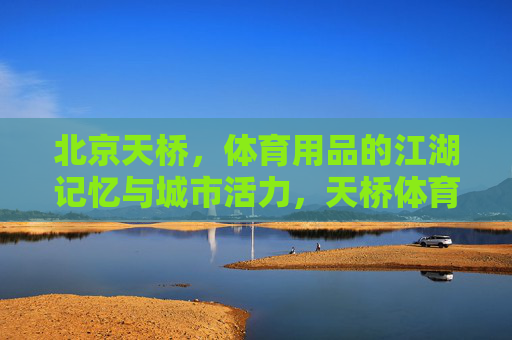 北京天桥，体育用品的江湖记忆与城市活力，天桥体育江湖，记忆与活力的城市印记