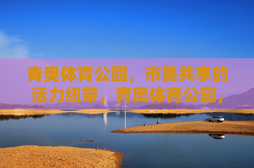 青奥体育公园，市民共享的活力纽带，青奥体育公园，市民共享的活力纽带