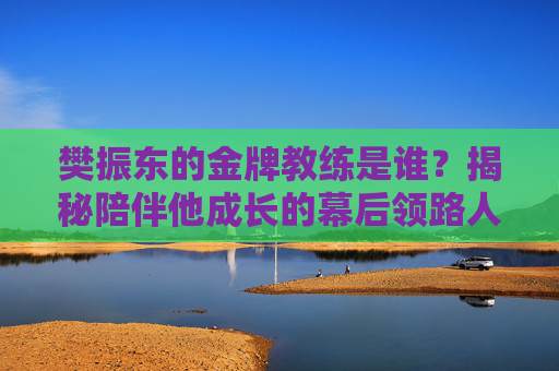 樊振东的金牌教练是谁？揭秘陪伴他成长的幕后领路人，樊振东的金牌教练，揭秘陪伴他成长的幕后领路人
