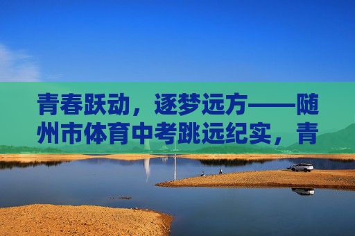 青春跃动，逐梦远方——随州市体育中考跳远纪实，青春跃动·随州市体育中考跳远纪实