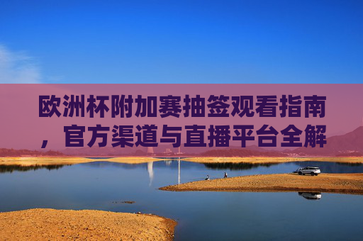欧洲杯附加赛抽签观看指南，官方渠道与直播平台全解析，欧洲杯附加赛抽签观看指南，官方渠道与直播平台全解析