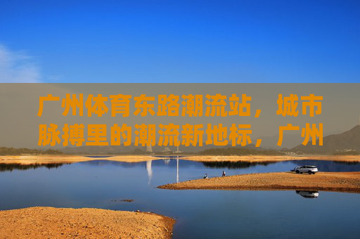 广州体育东路潮流站,城市脉搏里的潮流新地标,广州体育东路潮流站,城市脉搏的潮流新地标 广州体育东路潮流站,城市脉搏里的潮流新地标,广州体育东路潮流站,城市脉搏的潮流新地标