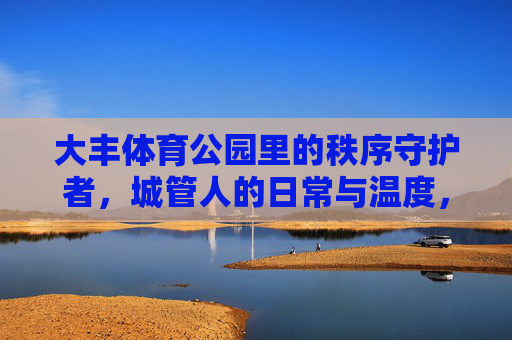 大丰体育公园里的秩序守护者,城管人的日常与温度,大丰体育公园的秩序守护者,城管人的日常温度 大丰体育公园里的秩序守护者,城管人的日常与温度,大丰体育公园的秩序守护者,城管人的日常温度