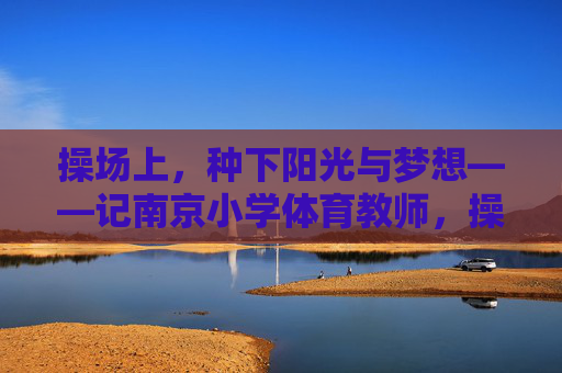 操场上,种下阳光与梦想——记南京小学体育教师,操场为壤,育梦生光——记南京小学体育教师 操场上,种下阳光与梦想——记南京小学体育教师,操场为壤,育梦生光——记南京小学体育教师