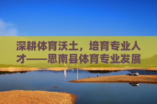 深耕体育沃土,培育专业人才——思南县体育专业发展纪实,思南县体育专业发展纪实,深耕沃土育人才 深耕体育沃土,培育专业人才——思南县体育专业发展纪实,思南县体育专业发展纪实,深耕沃土育人才