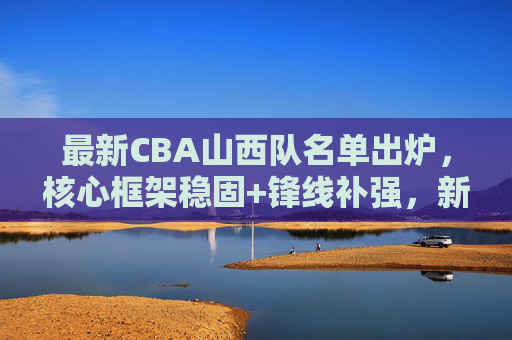 最新CBA山西队名单出炉，核心框架稳固+锋线补强，新赛季剑指季后赛更高目标，山西队最新名单出炉，核心稳固锋线补强，剑指季后赛更高目标