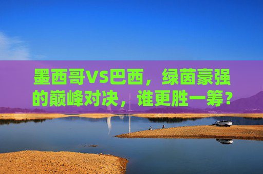墨西哥VS巴西，绿茵豪强的巅峰对决，谁更胜一筹？墨西哥VS巴西，绿茵豪强巅峰对决，谁更胜一筹？