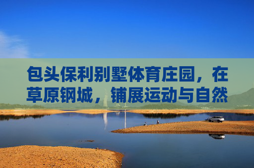 包头保利别墅体育庄园，在草原钢城，铺展运动与自然共生的庄园生活，草原钢城保利别墅体育庄园，运动与自然共生的庄园生活
