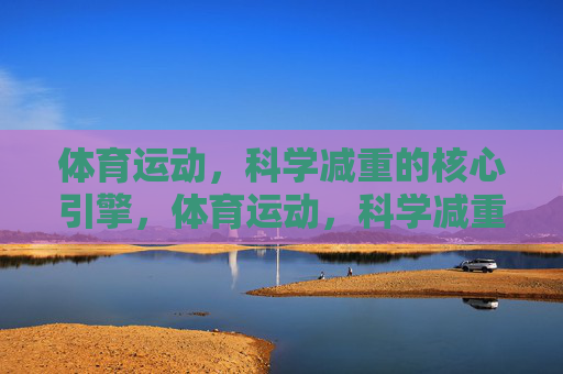 体育运动，科学减重的核心引擎，体育运动，科学减重的核心引擎