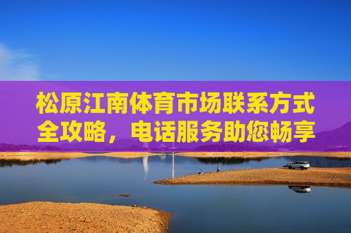 松原江南体育市场联系方式全攻略,电话服务助您畅享运动生活,松原江南体育市场联系方式全攻略,电话服务助您畅享运动生活 松原江南体育市场联系方式全攻略,电话服务助您畅享运动生活,松原江南体育市场联系方式全攻略,电话服务助您畅享运动生活