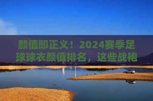 颜值即正义!2024赛季足球球衣颜值排名,这些战袍美到犯规!2024赛季足球球衣颜值排名,颜值即正义,美到犯规! 颜值即正义!2024赛季足球球衣颜值排名,这些战袍美到犯规!2024赛季足球球衣颜值排名,颜值即正义,美到犯规!