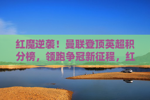 红魔逆袭！曼联登顶英超积分榜，领跑争冠新征程，红魔逆袭登顶英超，领跑争冠新征程