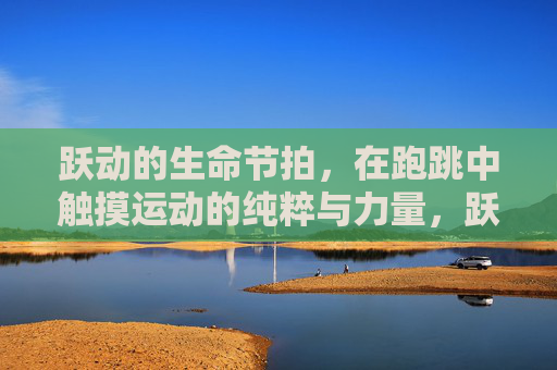 跃动的生命节拍,在跑跳中触摸运动的纯粹与力量,跃动生命节拍,跑跳中的纯粹力量 跃动的生命节拍,在跑跳中触摸运动的纯粹与力量,跃动生命节拍,跑跳中的纯粹力量