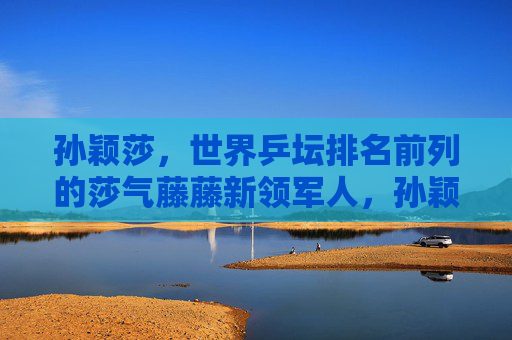 孙颖莎，世界乒坛排名前列的莎气藤藤新领军人，孙颖莎，世界乒坛莎气藤藤新领军人