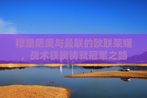 穆里尼奥与曼联的欧联荣耀,战术铁腕铸就冠军之路 穆里尼奥与曼联的欧联荣耀,战术铁腕铸就冠军之路