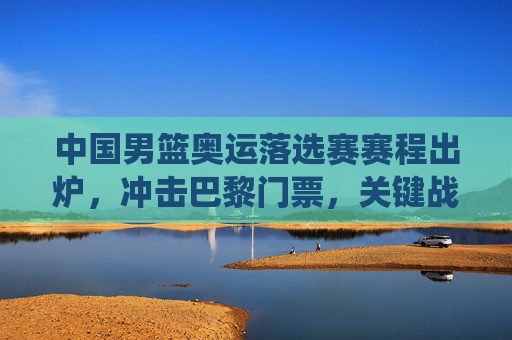 中国男篮奥运落选赛赛程出炉，冲击巴黎门票，关键战役全解析，中国男篮奥运落选赛赛程出炉，冲击巴黎门票关键战役全解析