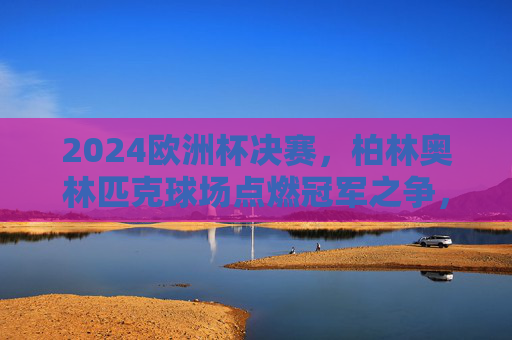 2024欧洲杯决赛,柏林奥林匹克球场点燃冠军之争,2024欧洲杯决赛,柏林奥林匹克球场点燃冠军之争 2024欧洲杯决赛,柏林奥林匹克球场点燃冠军之争,2024欧洲杯决赛,柏林奥林匹克球场点燃冠军之争