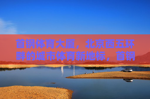 首钢体育大厦,北京西五环畔的城市体育新地标,首钢体育大厦,北京西五环畔的城市体育新地标 首钢体育大厦,北京西五环畔的城市体育新地标,首钢体育大厦,北京西五环畔的城市体育新地标