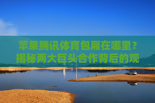 苹果腾讯体育包厢在哪里？揭秘两大巨头合作背后的观赛新体验，苹果腾讯体育包厢，两大巨头合作重塑观赛新体验