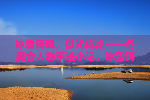 冰雪铸魂,微光成炬——冬奥会人物事迹小记,冰雪铸魂,微光成炬——冬奥会人物事迹 冰雪铸魂,微光成炬——冬奥会人物事迹小记,冰雪铸魂,微光成炬——冬奥会人物事迹