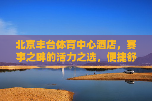 北京丰台体育中心酒店,赛事之畔的活力之选,便捷舒心的休憩港湾,北京丰台体育中心酒店,赛事之畔的活力舒心港湾 北京丰台体育中心酒店,赛事之畔的活力之选,便捷舒心的休憩港湾,北京丰台体育中心酒店,赛事之畔的活力舒心港湾