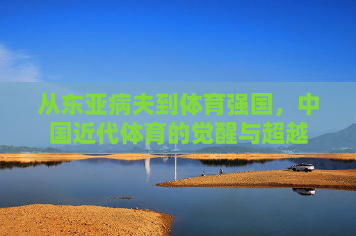从东亚病夫到体育强国,中国近代体育的觉醒与超越 从东亚病夫到体育强国,中国近代体育的觉醒与超越