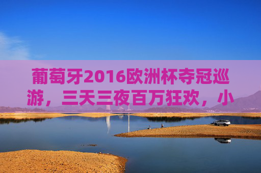 葡萄牙2016欧洲杯夺冠巡游,三天三夜百万狂欢,小国足球的巅峰记忆 葡萄牙2016欧洲杯夺冠巡游,三天三夜百万狂欢,小国足球的巅峰记忆