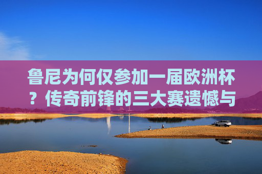 鲁尼为何仅参加一届欧洲杯？传奇前锋的三大赛遗憾与背后原因，鲁尼为何仅参加一届欧洲杯？传奇前锋的三大赛遗憾与背后原因