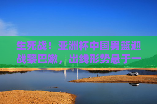 生死战!亚洲杯中国男篮迎战黎巴嫩,出线形势悬于一役 生死战!亚洲杯中国男篮迎战黎巴嫩,出线形势悬于一役