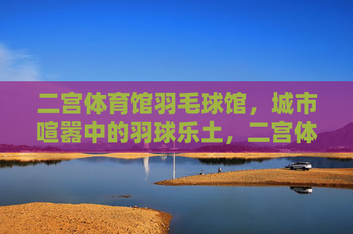 二宫体育馆羽毛球馆，城市喧嚣中的羽球乐土，二宫体育馆羽毛球馆，城市喧嚣中的羽球乐土