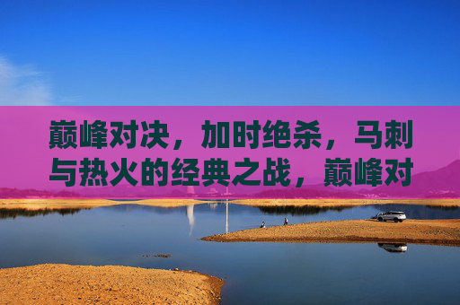 巅峰对决,加时绝杀,马刺与热火的经典之战,巅峰对决,加时绝杀,马刺VS热火经典之战 巅峰对决,加时绝杀,马刺与热火的经典之战,巅峰对决,加时绝杀,马刺VS热火经典之战